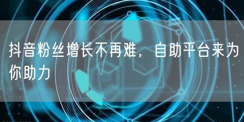 抖音粉丝增长不再难,自助平台来为你助力