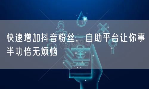 快速增加抖音粉丝，自助平台让你事半功倍无