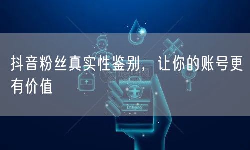 抖音粉丝真实性鉴别，让你的账号更有价值