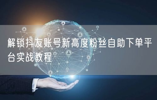 解锁抖友账号新高度粉丝自助下单平台实战教