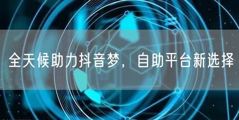 全天候助力抖音梦,自助平台新选择