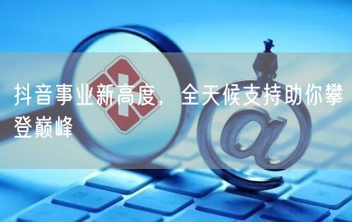 抖音事业新高度，全天候支持助你攀登巅峰