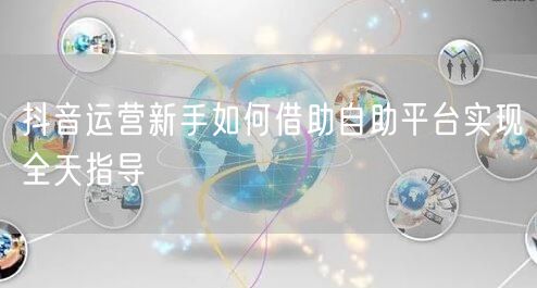 抖音运营新手如何借助自助平台实现全天指导