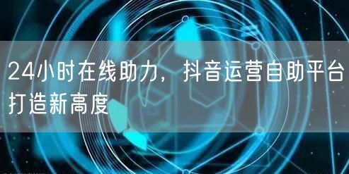 24小时在线助力,抖音运营自助平台打造新