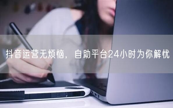 抖音运营无烦恼,自助平台24小时为你解忧