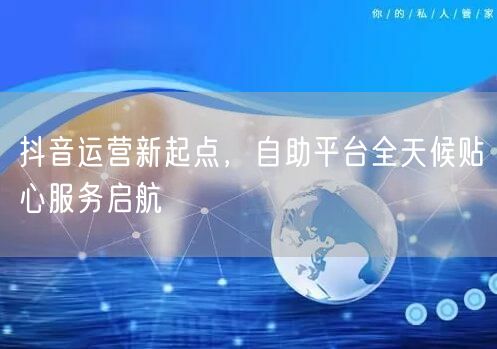 抖音运营新起点，自助平台全天候贴心服务启