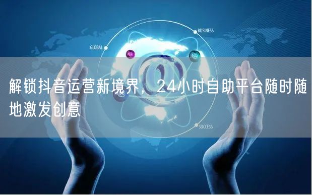 解锁抖音运营新境界,24小时自助平台随时