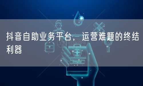 抖音自助业务平台，运营难题的终结利器