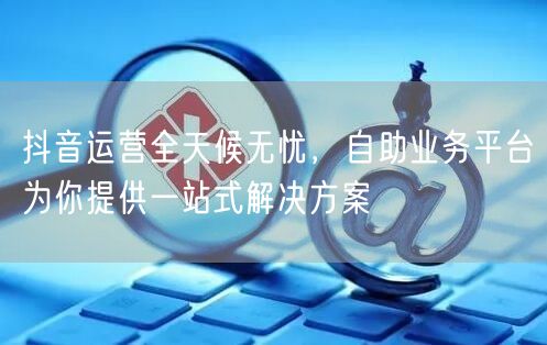 抖音运营全天候无忧，自助业务平台为你提供