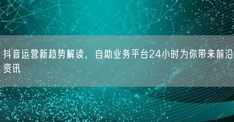 抖音运营新趋势解读，自助业务平台24小时