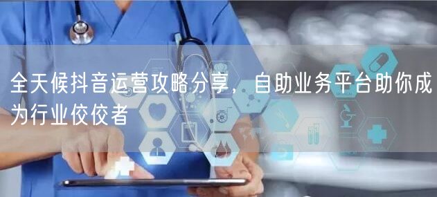 全天候抖音运营攻略分享，自助业务平台助你