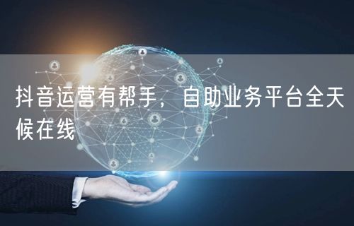 抖音运营有帮手，自助业务平台全天候在线