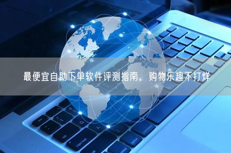 最便宜自助下单软件评测指南，购物乐趣不打
