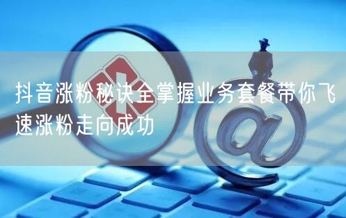 抖音涨粉秘诀全掌握业务套餐带你飞速涨粉走