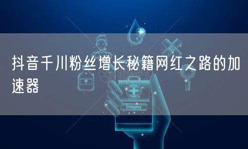 抖音千川粉丝增长秘籍网红之路的加速器