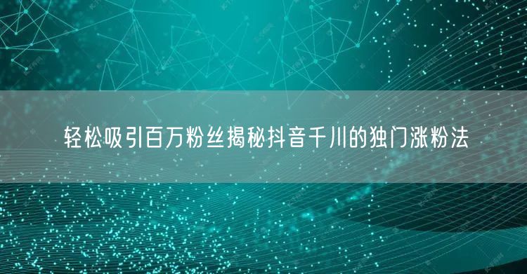 轻松吸引百万粉丝揭秘抖音千川的独门涨粉法
