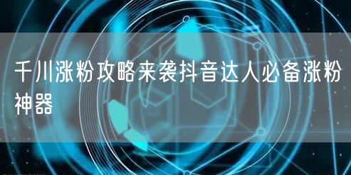 千川涨粉攻略来袭抖音达人必备涨粉神器