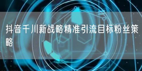 抖音千川新战略精准引流目标粉丝策略