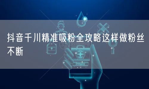 抖音千川精准吸粉全攻略这样做粉丝不断