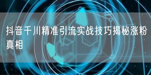 抖音千川精准引流实战技巧揭秘涨粉真相