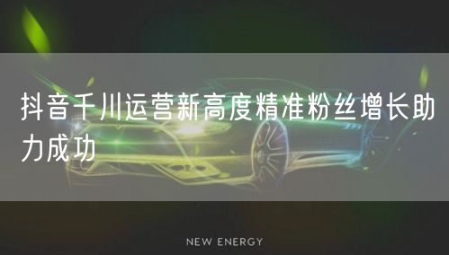 抖音千川运营新高度精准粉丝增长助力成功