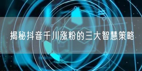 揭秘抖音千川涨粉的三大智慧策略