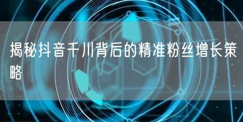 揭秘抖音千川背后的精准粉丝增长策略