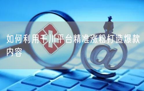 如何利用千川平台精准涨粉打造爆款内容