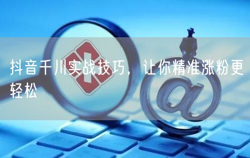 抖音千川实战技巧,让你精准涨粉更轻松