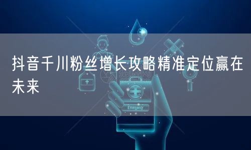 抖音千川粉丝增长攻略精准定位赢在未来