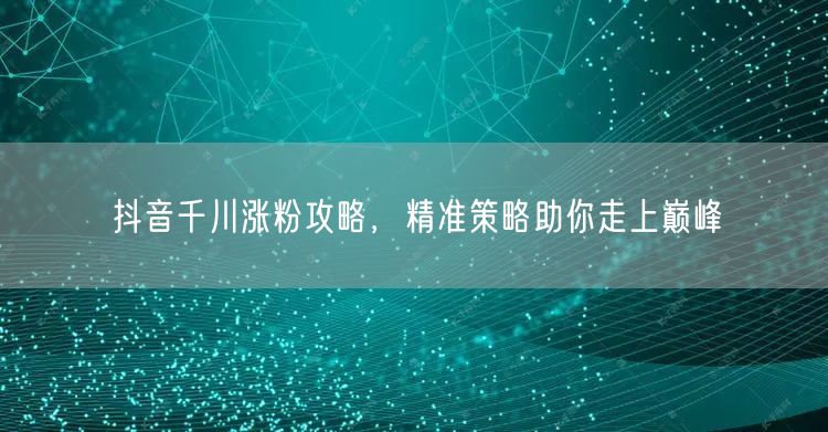 抖音千川涨粉攻略，精准策略助你走上巅峰