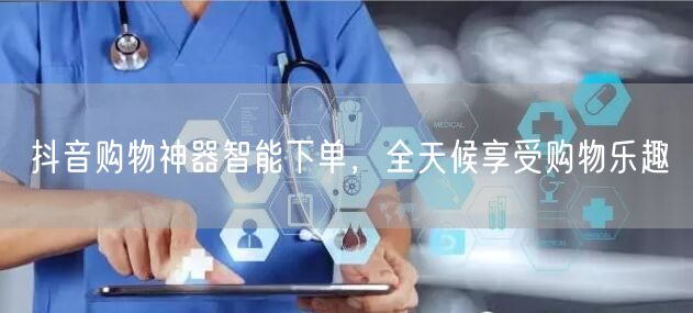 抖音购物神器智能下单,全天候享受购物乐趣