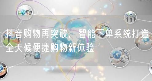 抖音购物再突破，智能下单系统打造全天候便