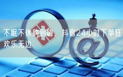 不眠不休购到嗨,抖音24小时下单狂欢乐无