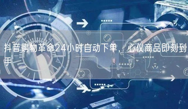 抖音购物革命24小时自动下单，心仪商品即