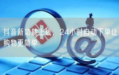 抖音新功能上线，24小时自动下单让购物更