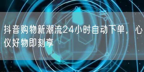 抖音购物新潮流24小时自动下单，心仪好物