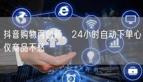 抖音购物再创新，24小时自动下单心仪商品