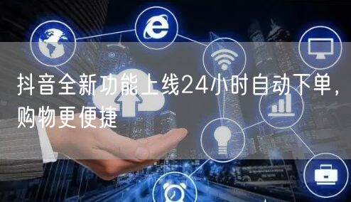 抖音全新功能上线24小时自动下单，购物更