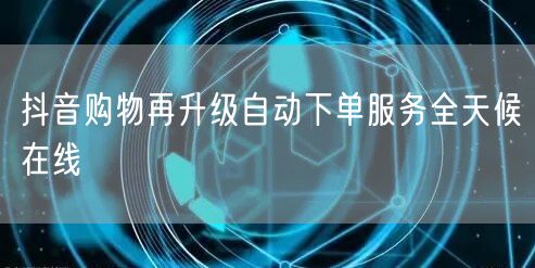 抖音购物再升级自动下单服务全天候在线