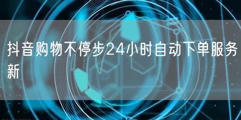 抖音购物不停步24小时自动下单服务新