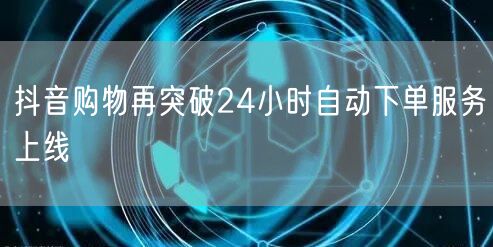 抖音购物再突破24小时自动下单服务上线