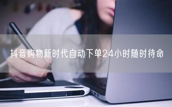 抖音购物新时代自动下单24小时随时待命