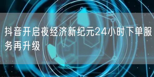 抖音开启夜经济新纪元24小时下单服务再升