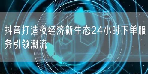 抖音打造夜经济新生态24小时下单服务引领