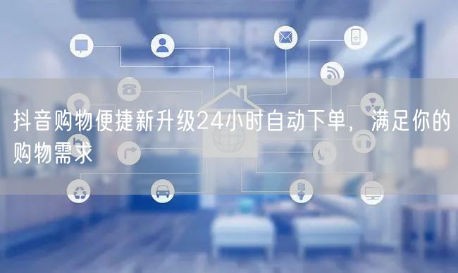 抖音购物便捷新升级24小时自动下单，满足