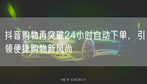 抖音购物再突破24小时自动下单，引领便捷