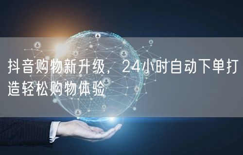 抖音购物新升级，24小时自动下单打造轻松