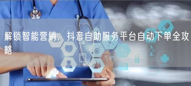 解锁智能营销，抖音自助服务平台自动下单全