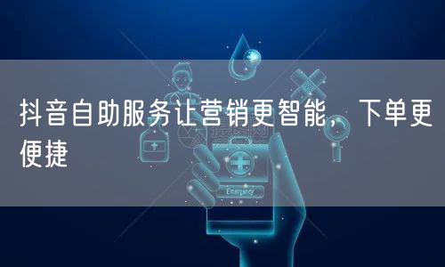 抖音自助服务让营销更智能，下单更便捷
